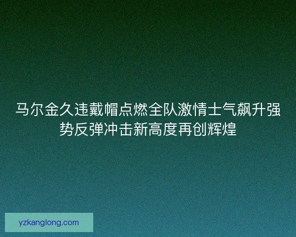 马尔金久违戴帽点燃全队激情士气飙升强势反弹冲击新高度再创辉煌