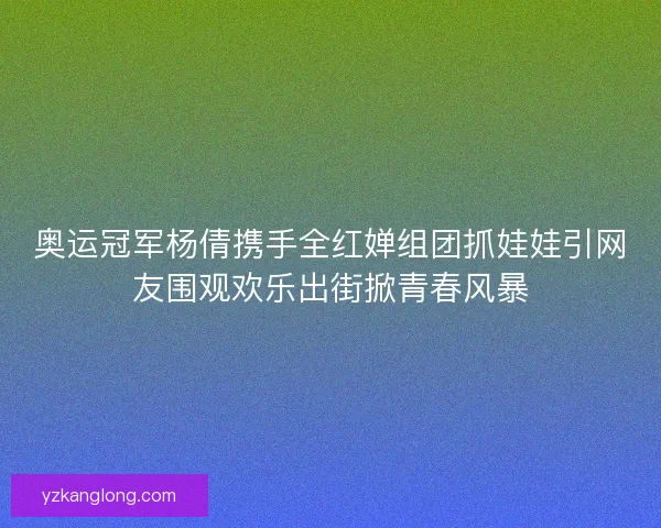 奥运冠军杨倩携手全红婵组团抓娃娃引网友围观欢乐出街掀青春风暴