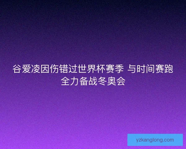 谷爱凌因伤错过世界杯赛季 与时间赛跑全力备战冬奥会