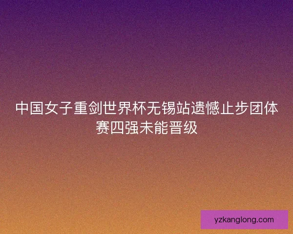 中国女子重剑世界杯无锡站遗憾止步团体赛四强未能晋级
