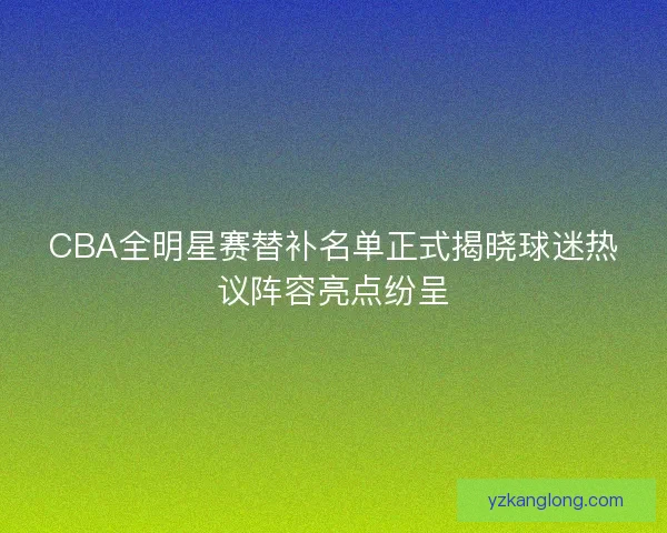 CBA全明星赛替补名单正式揭晓球迷热议阵容亮点纷呈