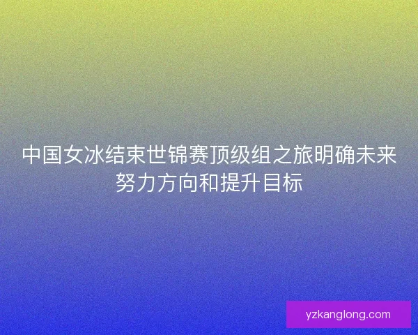 中国女冰结束世锦赛顶级组之旅明确未来努力方向和提升目标
